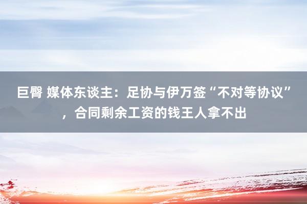 巨臀 媒体东谈主：足协与伊万签“不对等协议”，合同剩余工资的钱王人拿不出