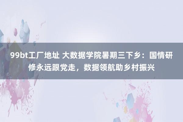 99bt工厂地址 大数据学院暑期三下乡：国情研修永远跟党走，数据领航助乡村振兴