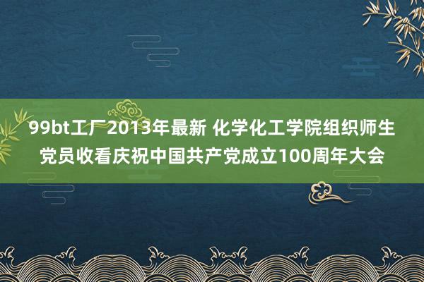 99bt工厂2013年最新 化学化工学院组织师生党员收看庆祝中国共产党成立100周年大会