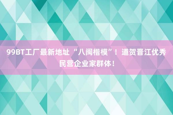 99BT工厂最新地址 “八闽楷模”！道贺晋江优秀民营企业家群体！