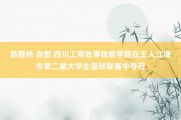 筋膜枪 自慰 四川工商处事技能学院在王人江堰市第二届大学生篮球联赛中夺冠