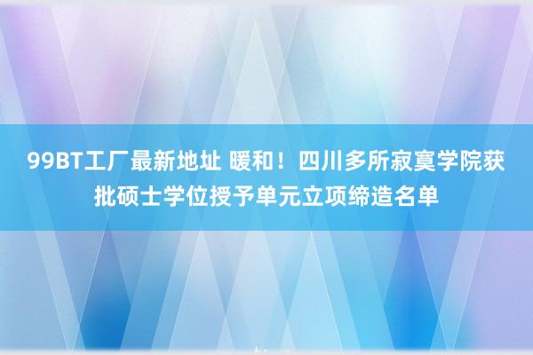 99BT工厂最新地址 暖和！四川多所寂寞学院获批硕士学位授予单元立项缔造名单