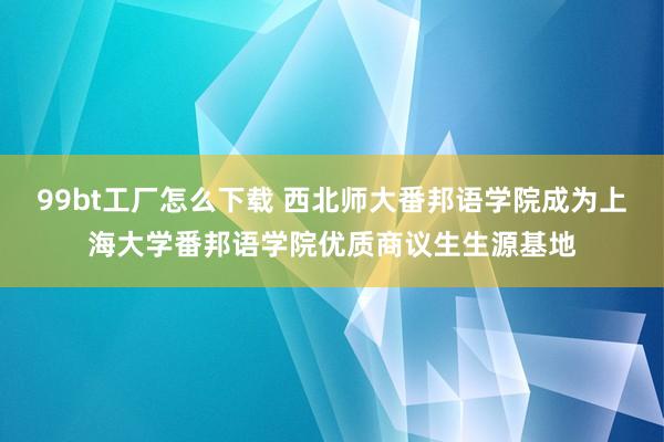 99bt工厂怎么下载 西北师大番邦语学院成为上海大学番邦语学院优质商议生生源基地