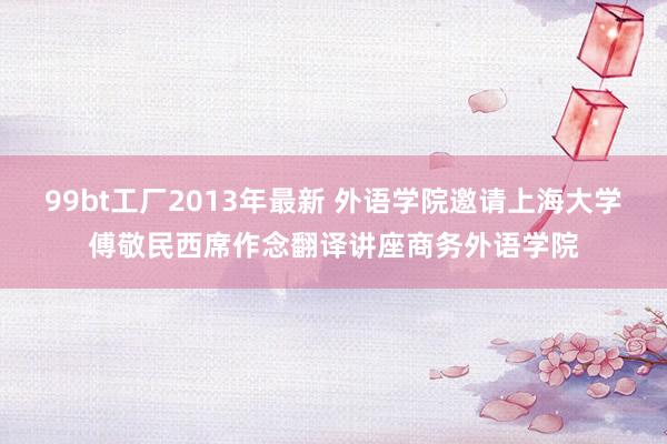 99bt工厂2013年最新 外语学院邀请上海大学傅敬民西席作念翻译讲座商务外语学院