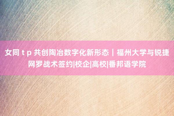 女同 t p 共创陶冶数字化新形态｜福州大学与锐捷网罗战术签约|校企|高校|番邦语学院