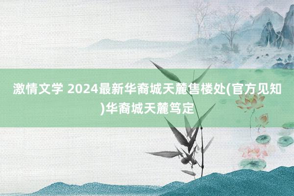 激情文学 2024最新华裔城天麓售楼处(官方见知)华裔城天麓笃定