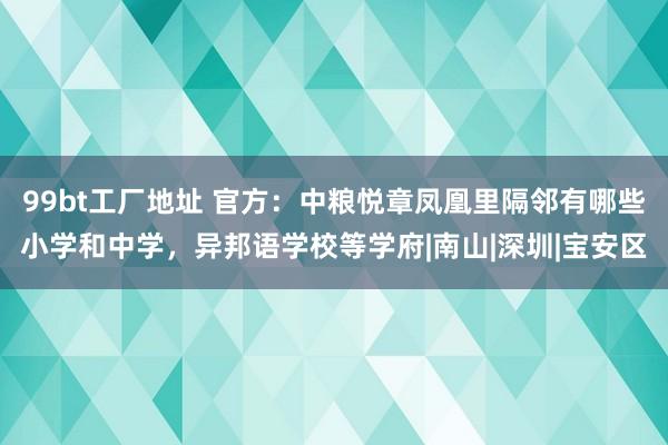 99bt工厂地址 官方：中粮悦章凤凰里隔邻有哪些小学和中学，异邦语学校等学府|南山|深圳|宝安区