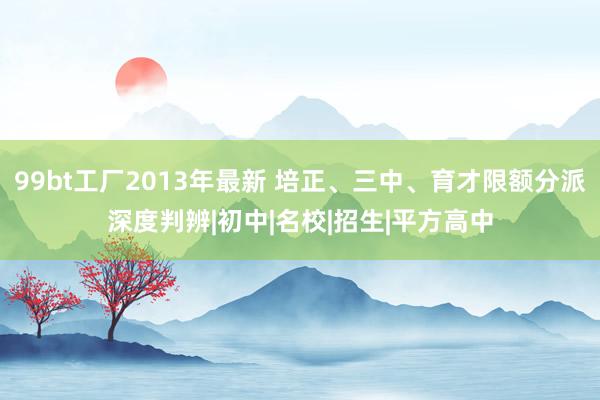 99bt工厂2013年最新 培正、三中、育才限额分派深度判辨|初中|名校|招生|平方高中