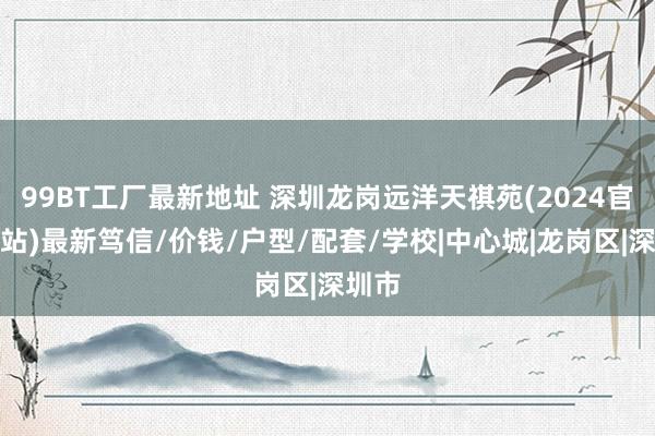 99BT工厂最新地址 深圳龙岗远洋天祺苑(2024官方网站)最新笃信/价钱/户型/配套/学校|中心城|龙岗区|深圳市