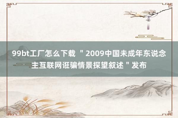 99bt工厂怎么下载 ＂2009中国未成年东说念主互联网诳骗情景探望叙述＂发布