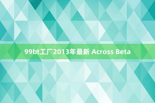 99bt工厂2013年最新 Across Beta