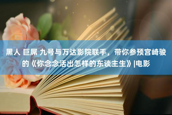 黑人 巨屌 九号与万达影院联手，带你参预宫崎骏的《你念念活出怎样的东谈主生》|电影