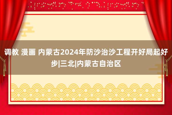 调教 漫画 内蒙古2024年防沙治沙工程开好局起好步|三北|内蒙古自治区