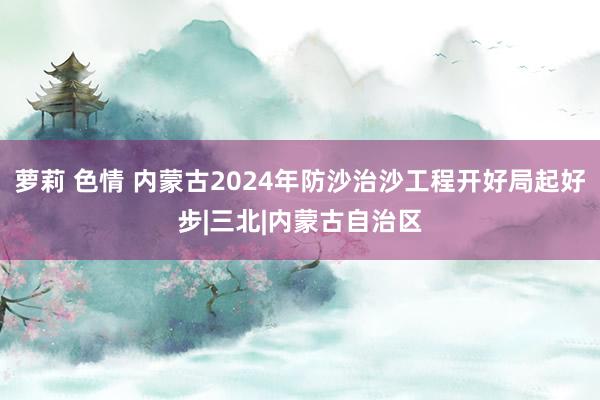 萝莉 色情 内蒙古2024年防沙治沙工程开好局起好步|三北|内蒙古自治区