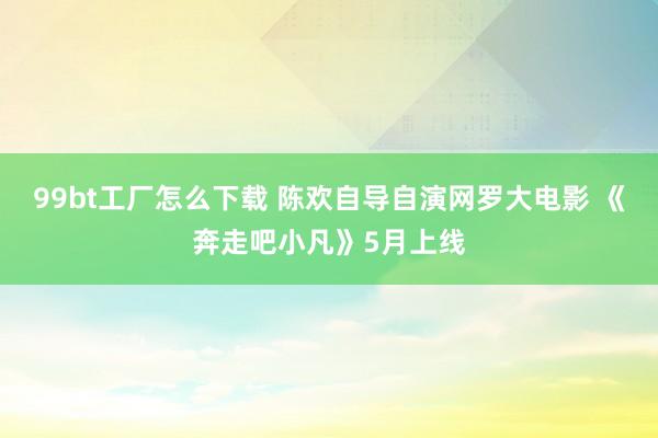 99bt工厂怎么下载 陈欢自导自演网罗大电影 《奔走吧小凡》5月上线