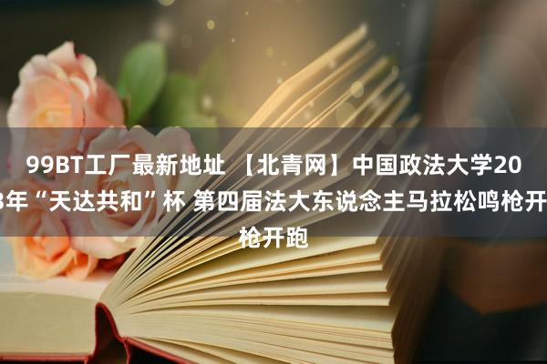 99BT工厂最新地址 【北青网】中国政法大学2023年“天达共和”杯 第四届法大东说念主马拉松鸣枪开跑