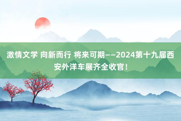 激情文学 向新而行 将来可期——2024第十九届西安外洋车展齐全收官！