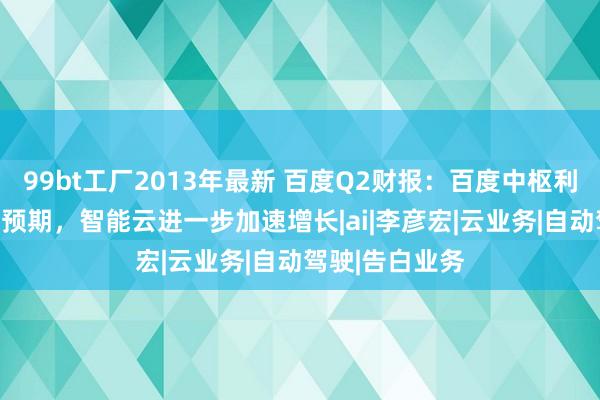 99bt工厂2013年最新 百度Q2财报：百度中枢利润增长23%超预期，智能云进一步加速增长|ai|李彦宏|云业务|自动驾驶|告白业务