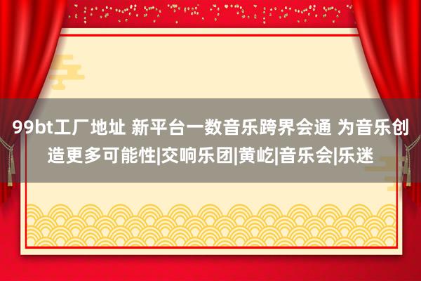 99bt工厂地址 新平台一数音乐跨界会通 为音乐创造更多可能性|交响乐团|黄屹|音乐会|乐迷