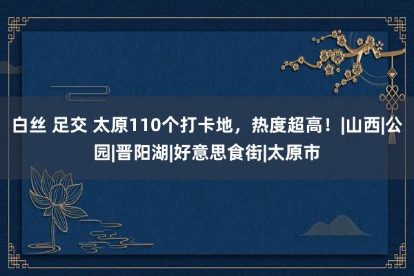 白丝 足交 太原110个打卡地，热度超高！|山西|公园|晋阳湖|好意思食街|太原市