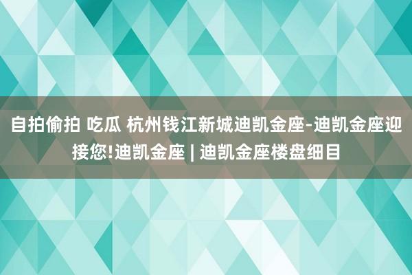 自拍偷拍 吃瓜 杭州钱江新城迪凯金座-迪凯金座迎接您!迪凯金座 | 迪凯金座楼盘细目