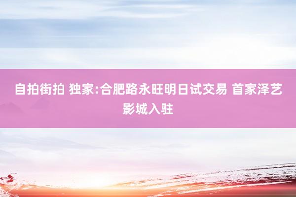 自拍街拍 独家:合肥路永旺明日试交易 首家泽艺影城入驻