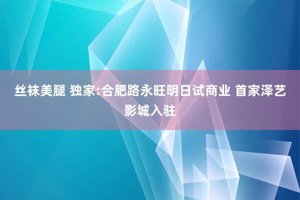 丝袜美腿 独家:合肥路永旺明日试商业 首家泽艺影城入驻