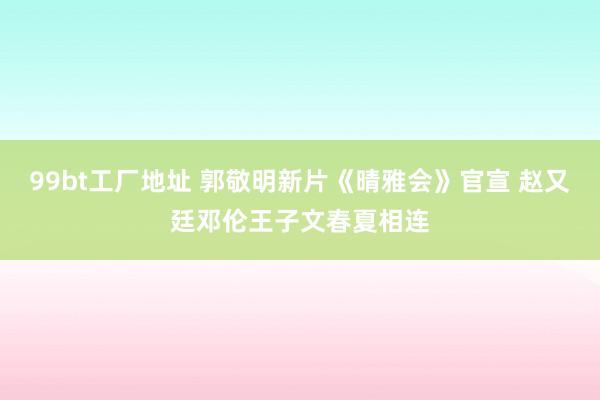 99bt工厂地址 郭敬明新片《晴雅会》官宣 赵又廷邓伦王子文春夏相连