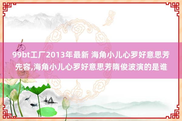 99bt工厂2013年最新 海角小儿心罗好意思芳先容，海角小儿心罗好意思芳隋俊波演的是谁