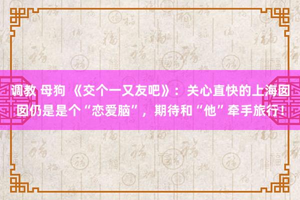 调教 母狗 《交个一又友吧》：关心直快的上海囡囡仍是是个“恋爱脑”，期待和“他”牵手旅行！