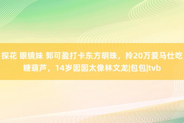 探花 眼镜妹 郭可盈打卡东方明珠，拎20万爱马仕吃糖葫芦，14岁囡囡太像林文龙|包包|tvb