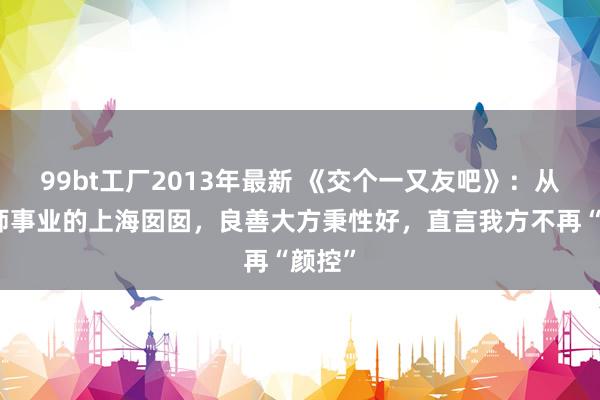 99bt工厂2013年最新 《交个一又友吧》：从事幼师事业的上海囡囡，良善大方秉性好，直言我方不再“颜控”