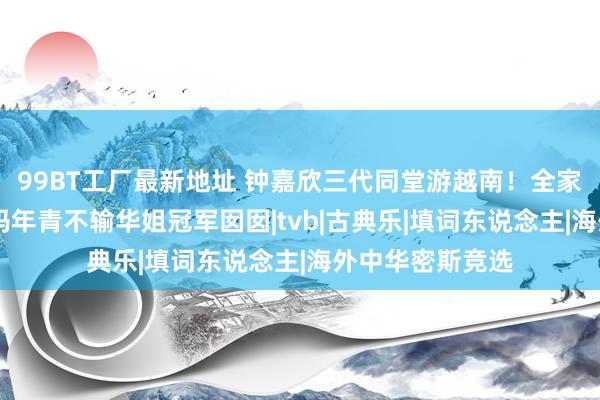 99BT工厂最新地址 钟嘉欣三代同堂游越南！全家颜值爆灯 钟姆妈年青不输华姐冠军囡囡|tvb|古典乐|填词东说念主|海外中华密斯竞选