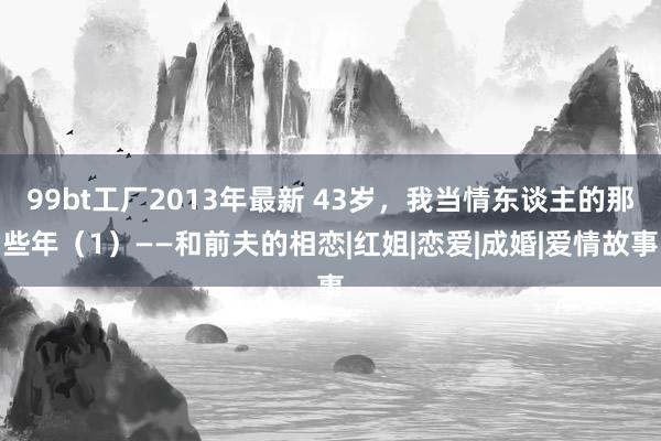 99bt工厂2013年最新 43岁，我当情东谈主的那些年（1）——和前夫的相恋|红姐|恋爱|成婚|爱情故事