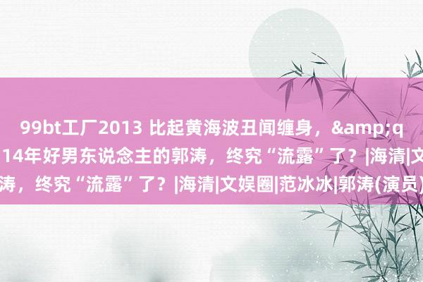 99bt工厂2013 比起黄海波丑闻缠身，&quot;装&quot;了14年好男东说念主的郭涛，终究“流露”了？|海清|文娱圈|范冰冰|郭涛(演员)