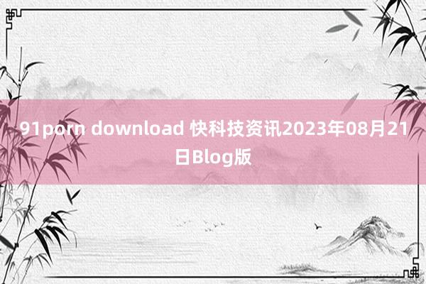 91porn download 快科技资讯2023年08月21日Blog版