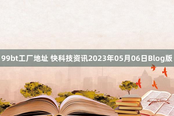 99bt工厂地址 快科技资讯2023年05月06日Blog版