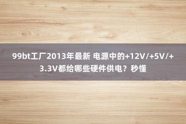 99bt工厂2013年最新 电源中的+12V/+5V/+3.3V都给哪些硬件供电？秒懂