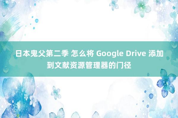 日本鬼父第二季 怎么将 Google Drive 添加到文献资源管理器的门径