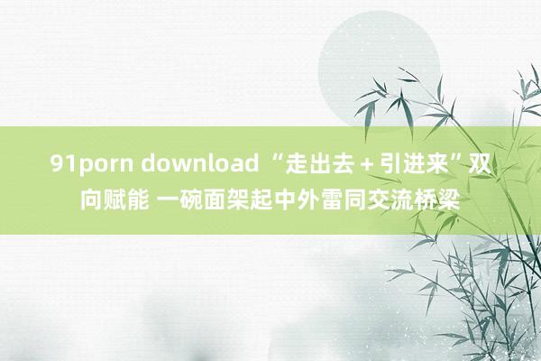 91porn download “走出去＋引进来”双向赋能 一碗面架起中外雷同交流桥梁