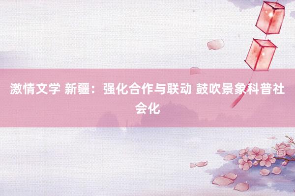 激情文学 新疆：强化合作与联动 鼓吹景象科普社会化