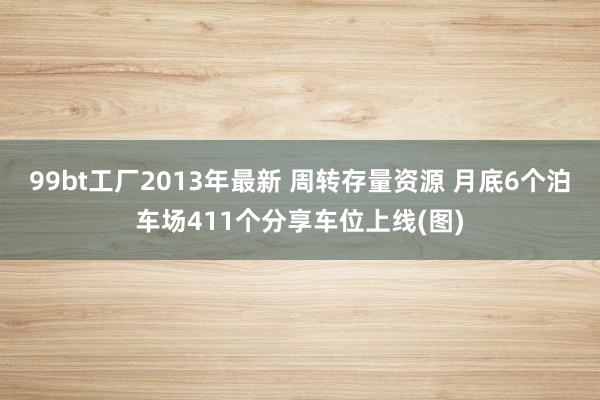 99bt工厂2013年最新 周转存量资源 月底6个泊车场411个分享车位上线(图)