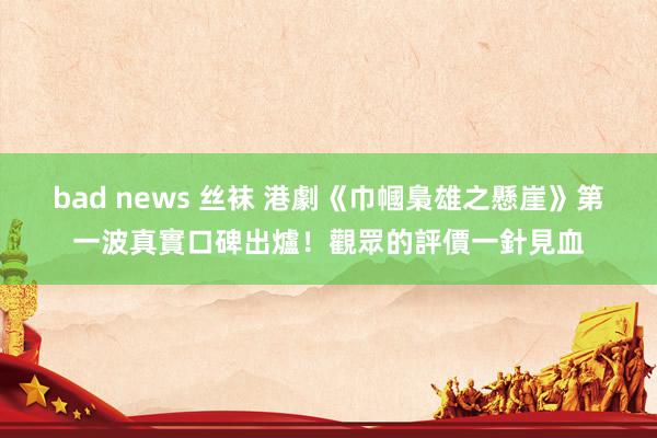 bad news 丝袜 港劇《巾幗梟雄之懸崖》第一波真實口碑出爐！觀眾的評價一針見血