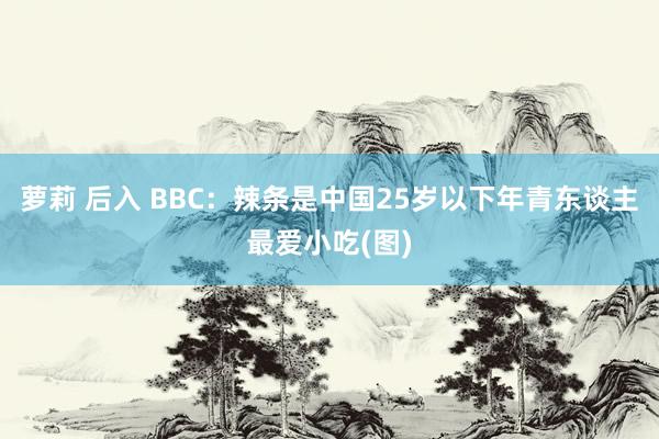 萝莉 后入 BBC：辣条是中国25岁以下年青东谈主最爱小吃(图)