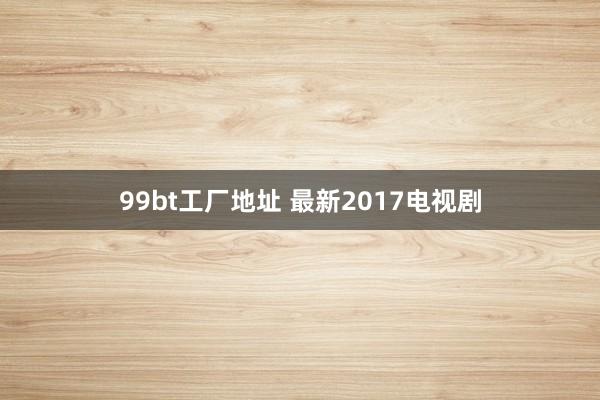 99bt工厂地址 最新2017电视剧