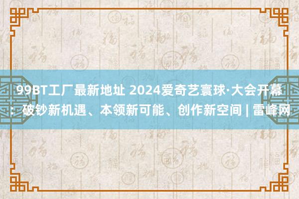 99BT工厂最新地址 2024爱奇艺寰球·大会开幕：破钞新机遇、本领新可能、创作新空间 | 雷峰网